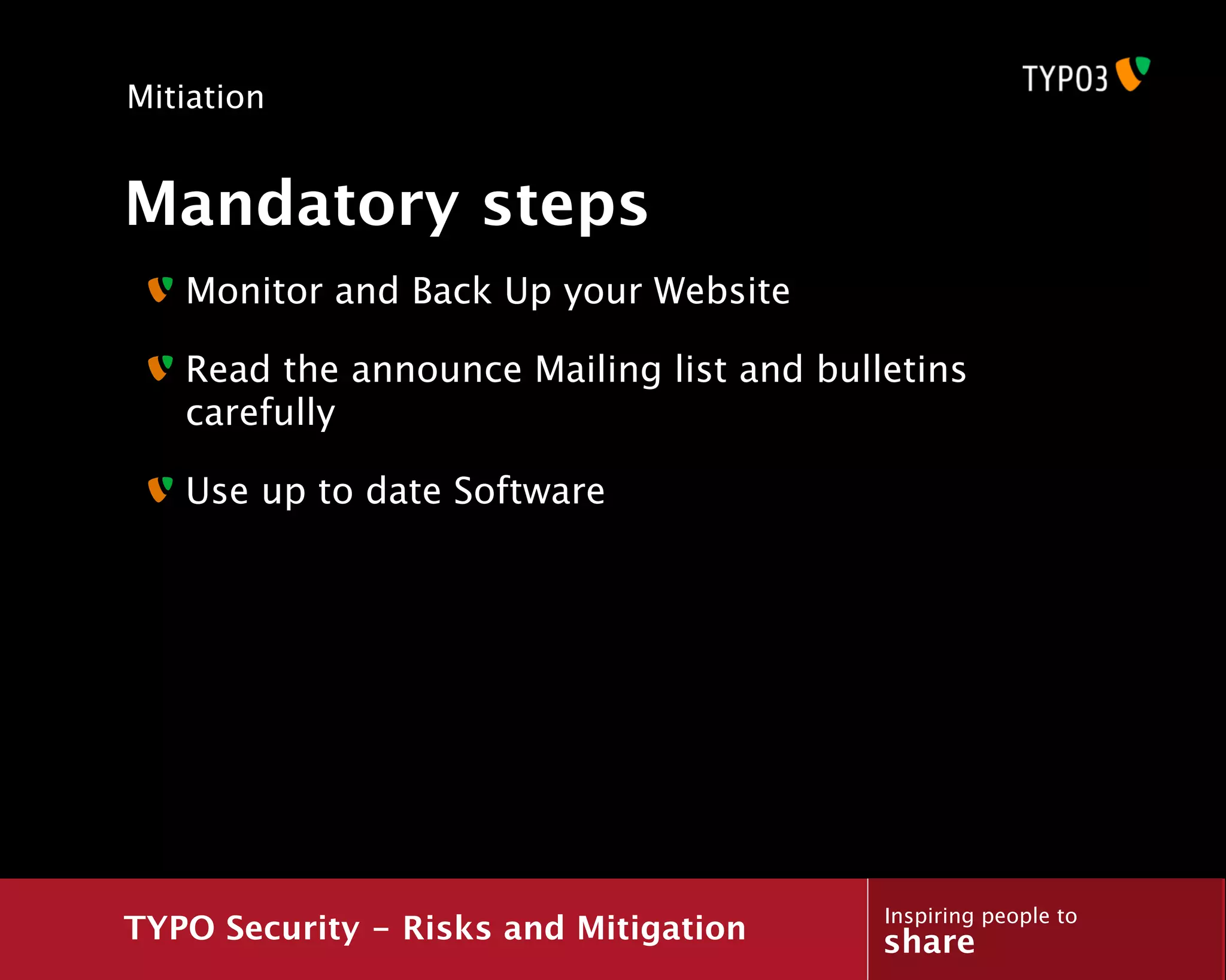 Mitiation


Mandatory steps
   Monitor and Back Up your Website

   Read the announce Mailing list and bulletins
   carefully

   Use up to date Software




                                          Inspiring people to
TYPO Security - Risks and Mitigation      share
 