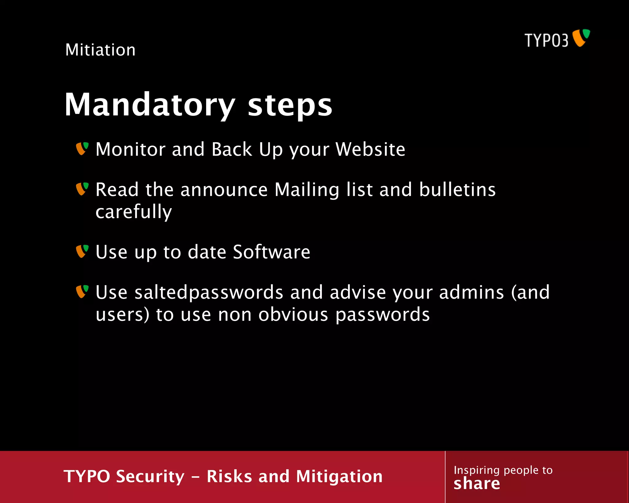 Mitiation


Mandatory steps
   Monitor and Back Up your Website

   Read the announce Mailing list and bulletins
   carefully

   Use up to date Software

   Use saltedpasswords and advise your admins (and
   users) to use non obvious passwords




                                          Inspiring people to
TYPO Security - Risks and Mitigation      share
 
