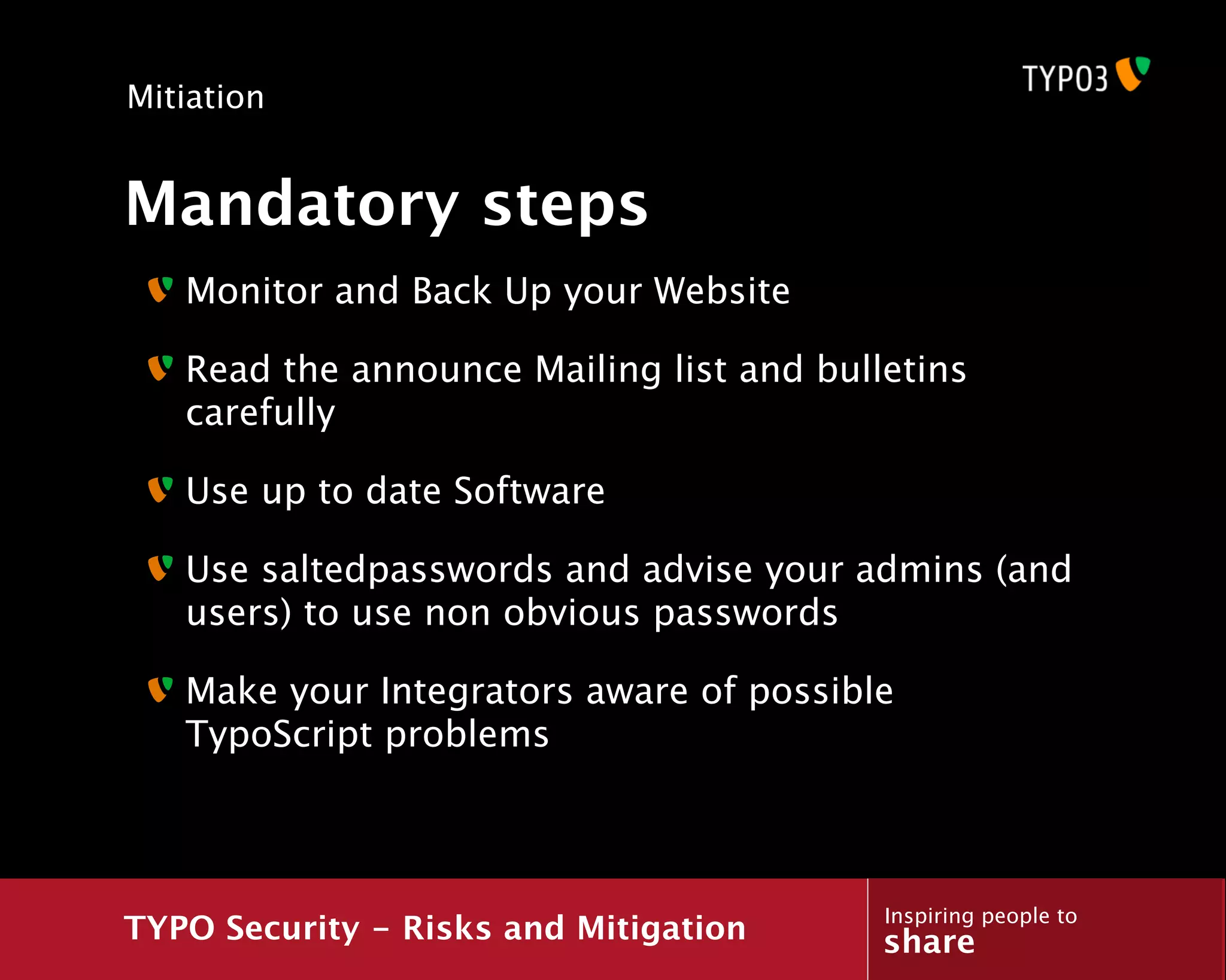 Mitiation


Mandatory steps
   Monitor and Back Up your Website

   Read the announce Mailing list and bulletins
   carefully

   Use up to date Software

   Use saltedpasswords and advise your admins (and
   users) to use non obvious passwords

   Make your Integrators aware of possible
   TypoScript problems



                                          Inspiring people to
TYPO Security - Risks and Mitigation      share
 