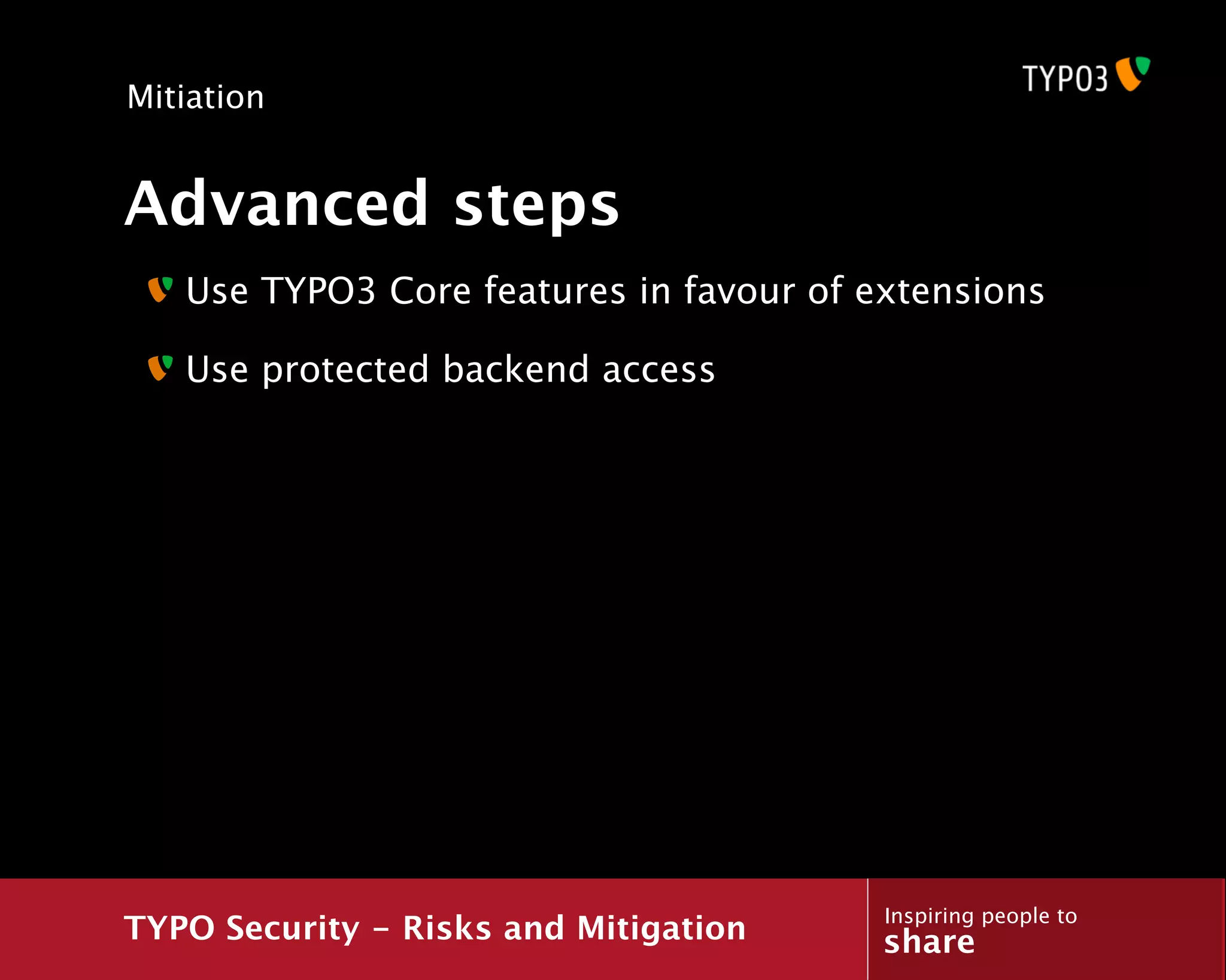 Mitiation


Advanced steps
   Use TYPO3 Core features in favour of extensions

   Use protected backend access




                                         Inspiring people to
TYPO Security - Risks and Mitigation     share
 