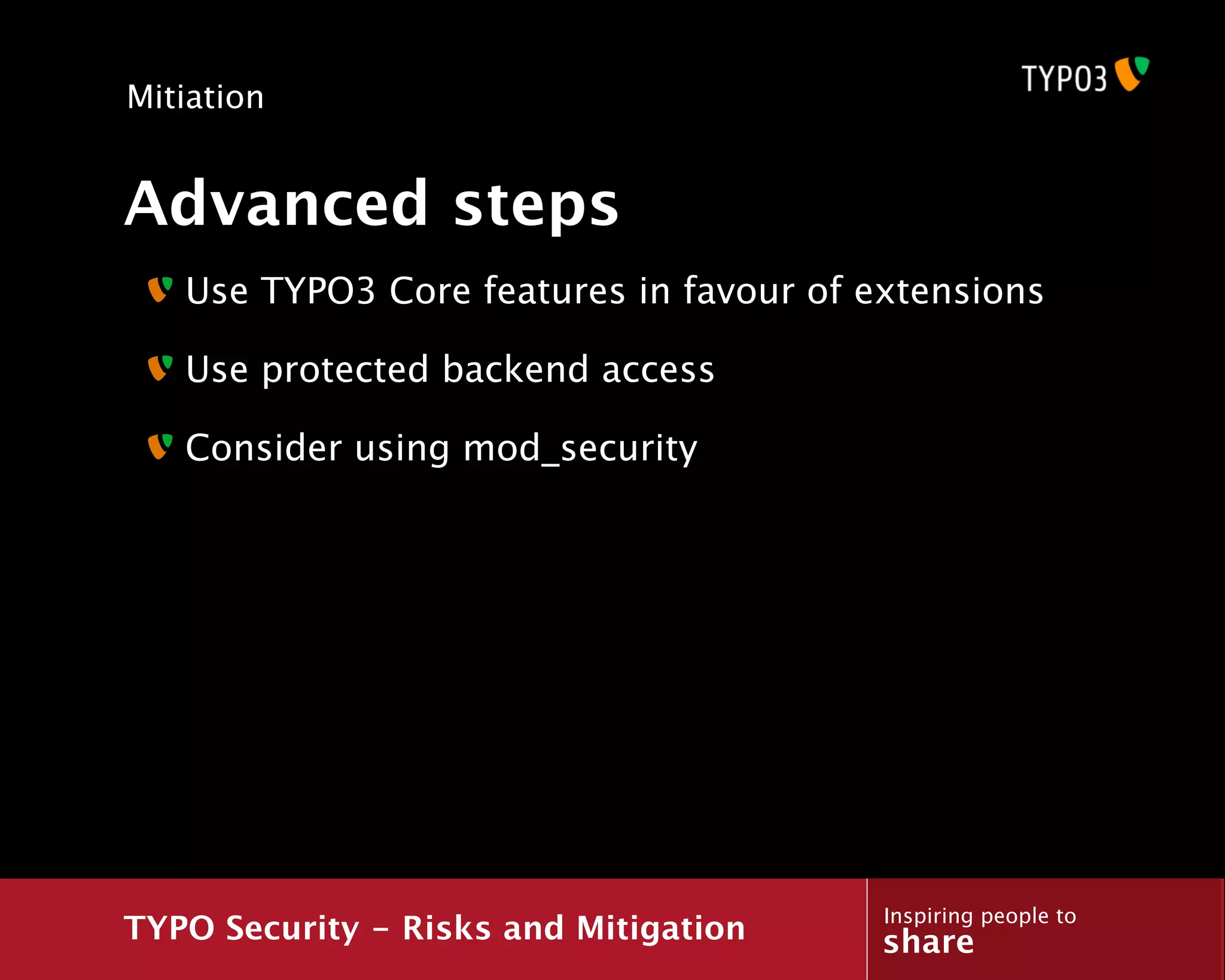 Mitiation


Advanced steps
   Use TYPO3 Core features in favour of extensions

   Use protected backend access

   Consider using mod_security




                                         Inspiring people to
TYPO Security - Risks and Mitigation     share
 