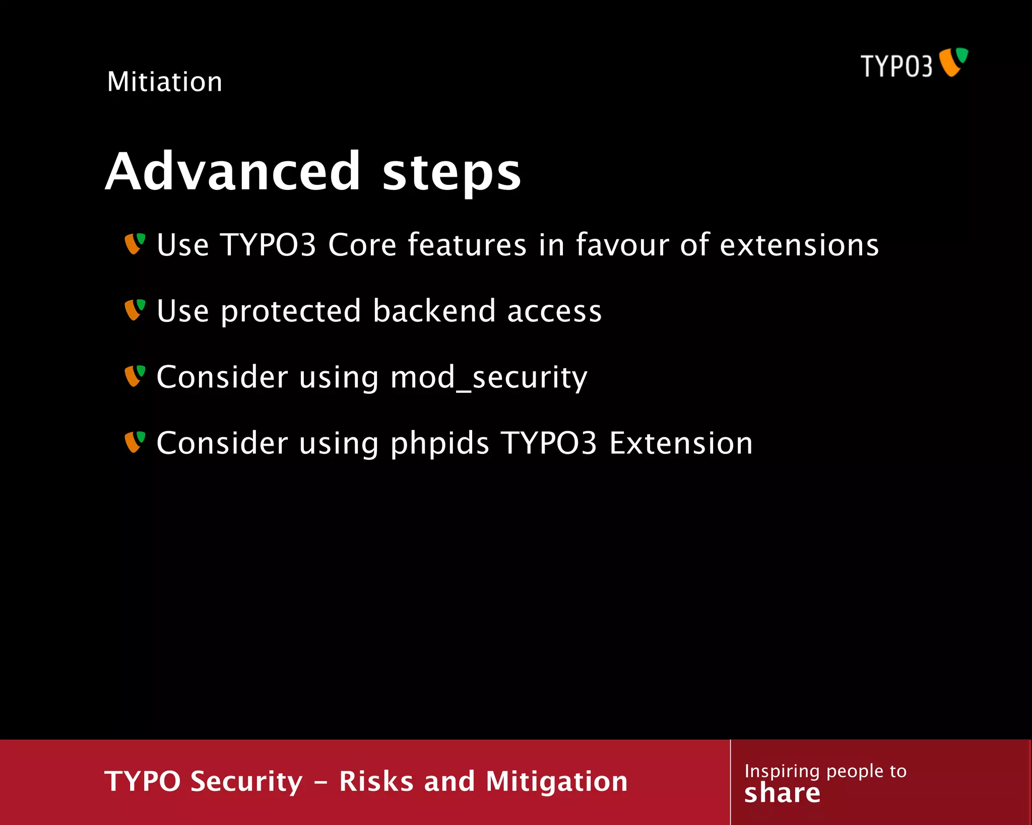 Mitiation


Advanced steps
   Use TYPO3 Core features in favour of extensions

   Use protected backend access

   Consider using mod_security

   Consider using phpids TYPO3 Extension




                                         Inspiring people to
TYPO Security - Risks and Mitigation     share
 