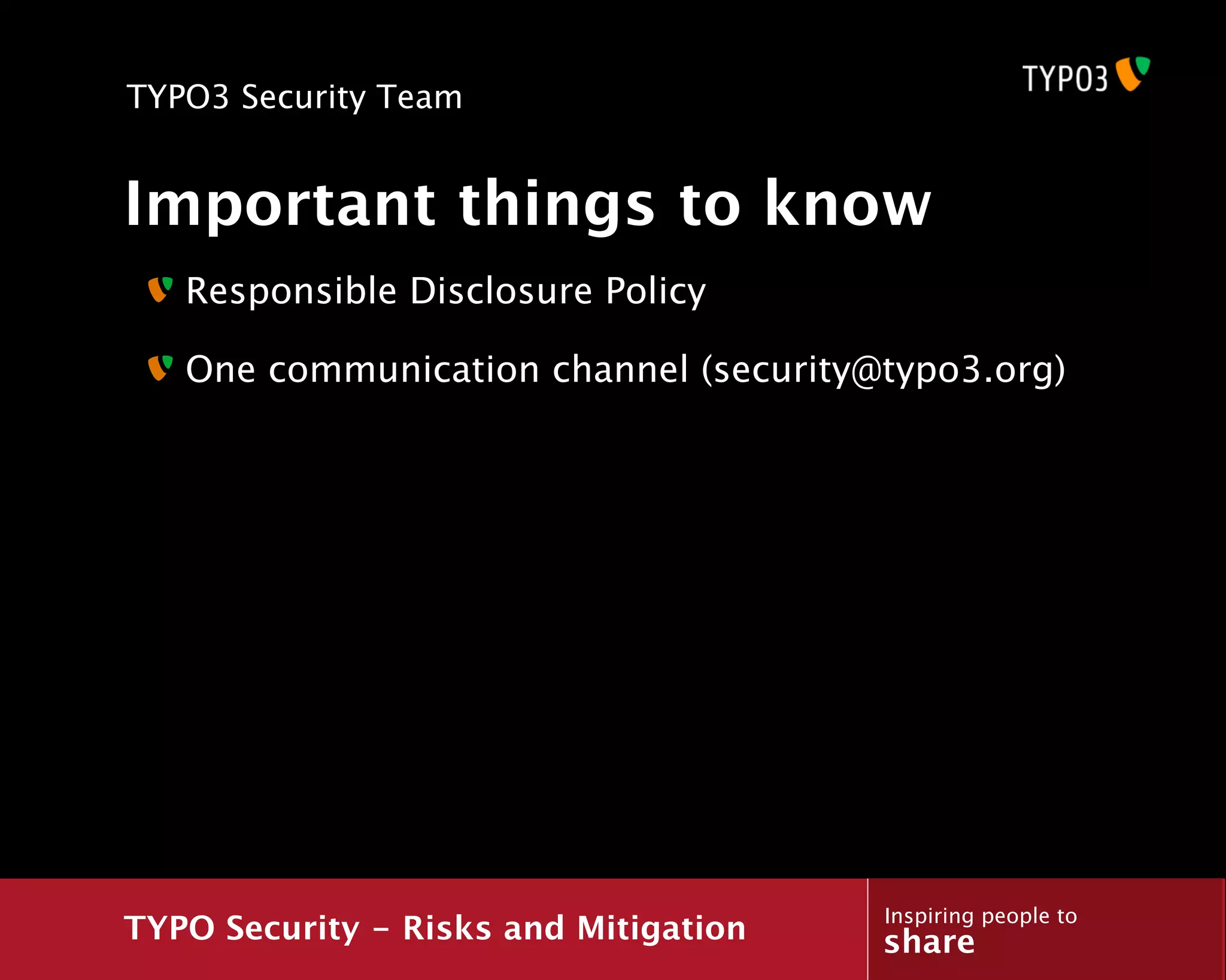 TYPO3 Security Team


Important things to know
   Responsible Disclosure Policy

   One communication channel (security@typo3.org)




                                       Inspiring people to
TYPO Security - Risks and Mitigation   share
 