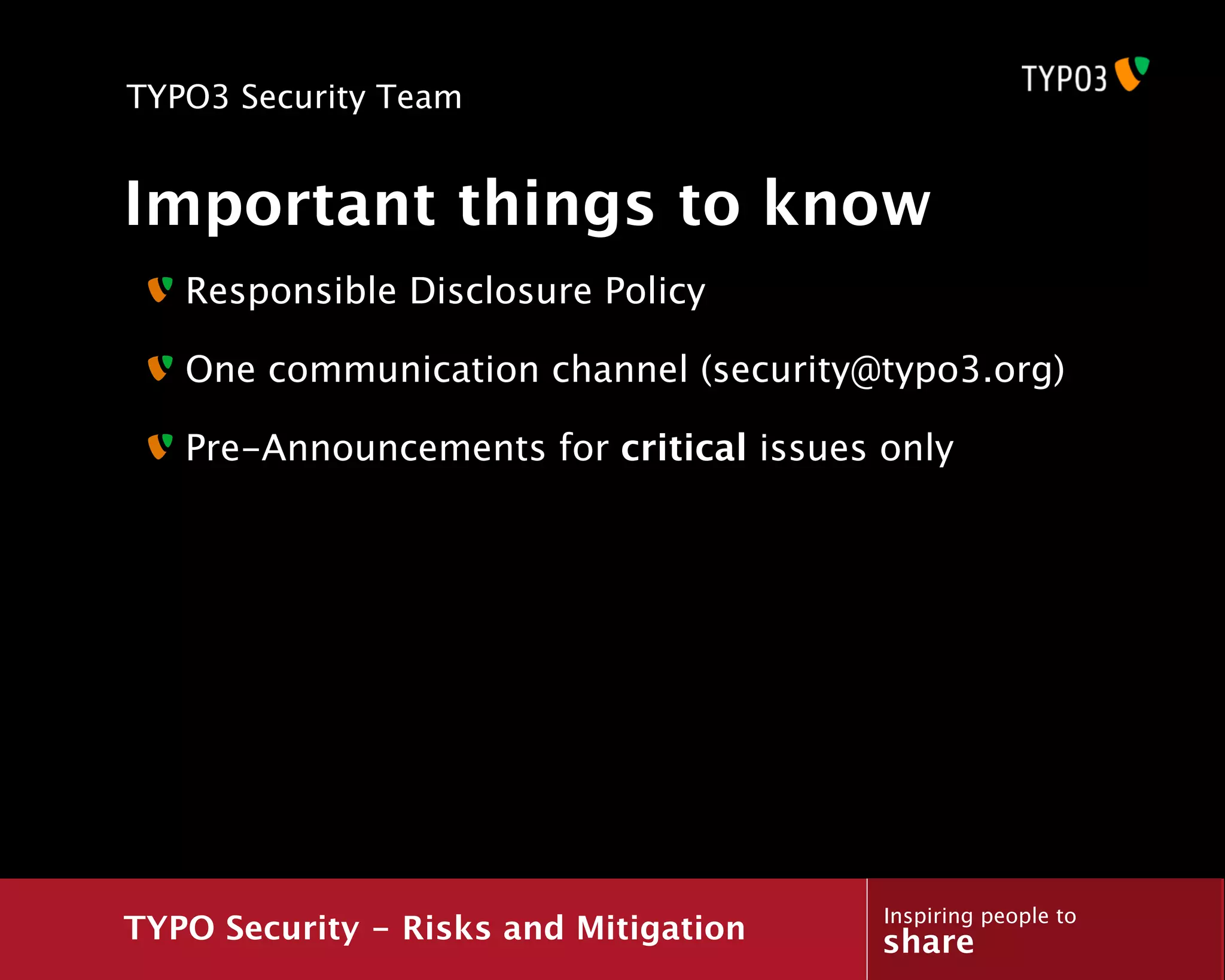TYPO3 Security Team


Important things to know
   Responsible Disclosure Policy

   One communication channel (security@typo3.org)

   Pre-Announcements for critical issues only




                                         Inspiring people to
TYPO Security - Risks and Mitigation     share
 