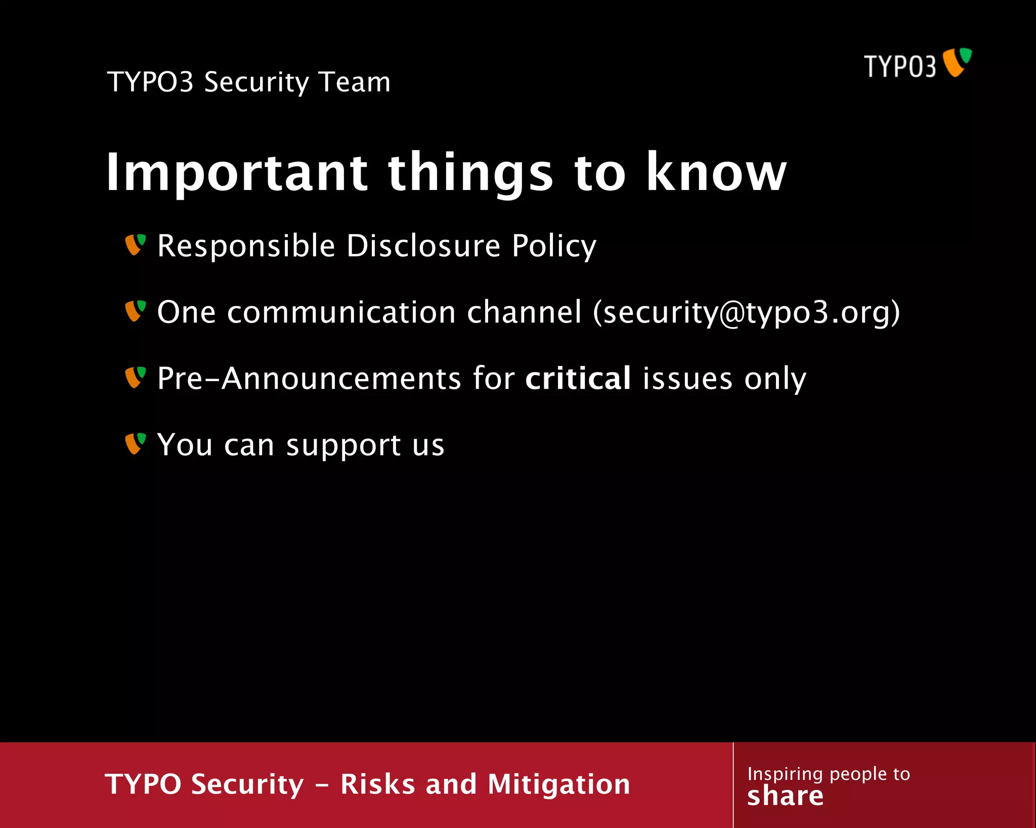 TYPO3 Security Team


Important things to know
   Responsible Disclosure Policy

   One communication channel (security@typo3.org)

   Pre-Announcements for critical issues only

   You can support us




                                         Inspiring people to
TYPO Security - Risks and Mitigation     share
 