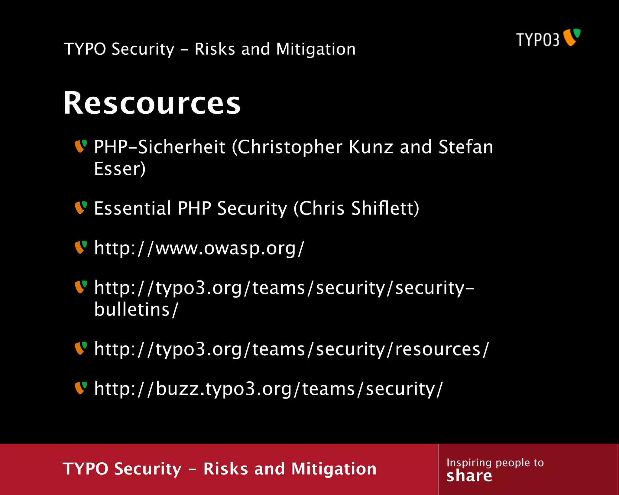 TYPO Security - Risks and Mitigation


Rescources
   PHP-Sicherheit (Christopher Kunz and Stefan
   Esser)

   Essential PHP Security (Chris Shiﬂett)

   http://www.owasp.org/

   http://typo3.org/teams/security/security-
   bulletins/

   http://typo3.org/teams/security/resources/

   http://buzz.typo3.org/teams/security/


                                            Inspiring people to
TYPO Security - Risks and Mitigation        share
 