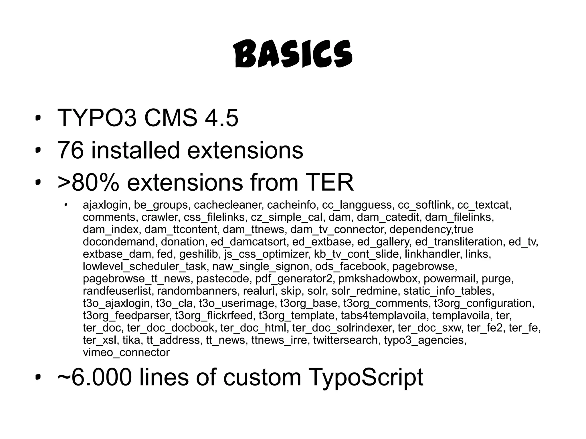 Basics
· TYPO3 CMS 4.5
· 76 installed extensions
· >80% extensions from TER
  ·   ajaxlogin, be_groups, cachecleaner, cacheinfo, cc_langguess, cc_softlink, cc_textcat,
      comments, crawler, css_filelinks, cz_simple_cal, dam, dam_catedit, dam_filelinks, dam_index,
      dam_ttcontent, dam_ttnews, dam_tv_connector, dependency,true docondemand, donation,
      ed_damcatsort, ed_extbase, ed_gallery, ed_transliteration, ed_tv, extbase_dam, fed, geshilib,
      js_css_optimizer, kb_tv_cont_slide, linkhandler, links, lowlevel_scheduler_task,
      naw_single_signon, ods_facebook, pagebrowse, pagebrowse_tt_news, pastecode,
      pdf_generator2, pmkshadowbox, powermail, purge, randfeuserlist, randombanners, realurl,
      skip, solr, solr_redmine, static_info_tables, t3o_ajaxlogin, t3o_cla, t3o_userimage, t3org_base,
      t3org_comments, t3org_configuration, t3org_feedparser, t3org_flickrfeed, t3org_template,
      tabs4templavoila, templavoila, ter, ter_doc, ter_doc_docbook, ter_doc_html,
      ter_doc_solrindexer, ter_doc_sxw, ter_fe2, ter_fe, ter_xsl, tika, tt_address, tt_news,
      ttnews_irre, twittersearch, typo3_agencies, vimeo_connector

· ~6.000 lines of custom TypoScript
 