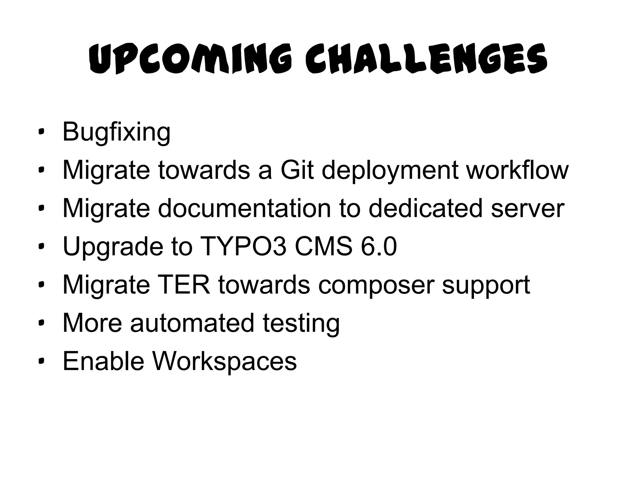 Upcoming Challenges
·   Bugfixing
·   Migrate towards a Git deployment workflow
·   Migrate documentation to dedicated server
·   Upgrade to TYPO3 CMS 6.0
·   Migrate TER towards composer support
·   More automated testing
·   Enable Workspaces
 