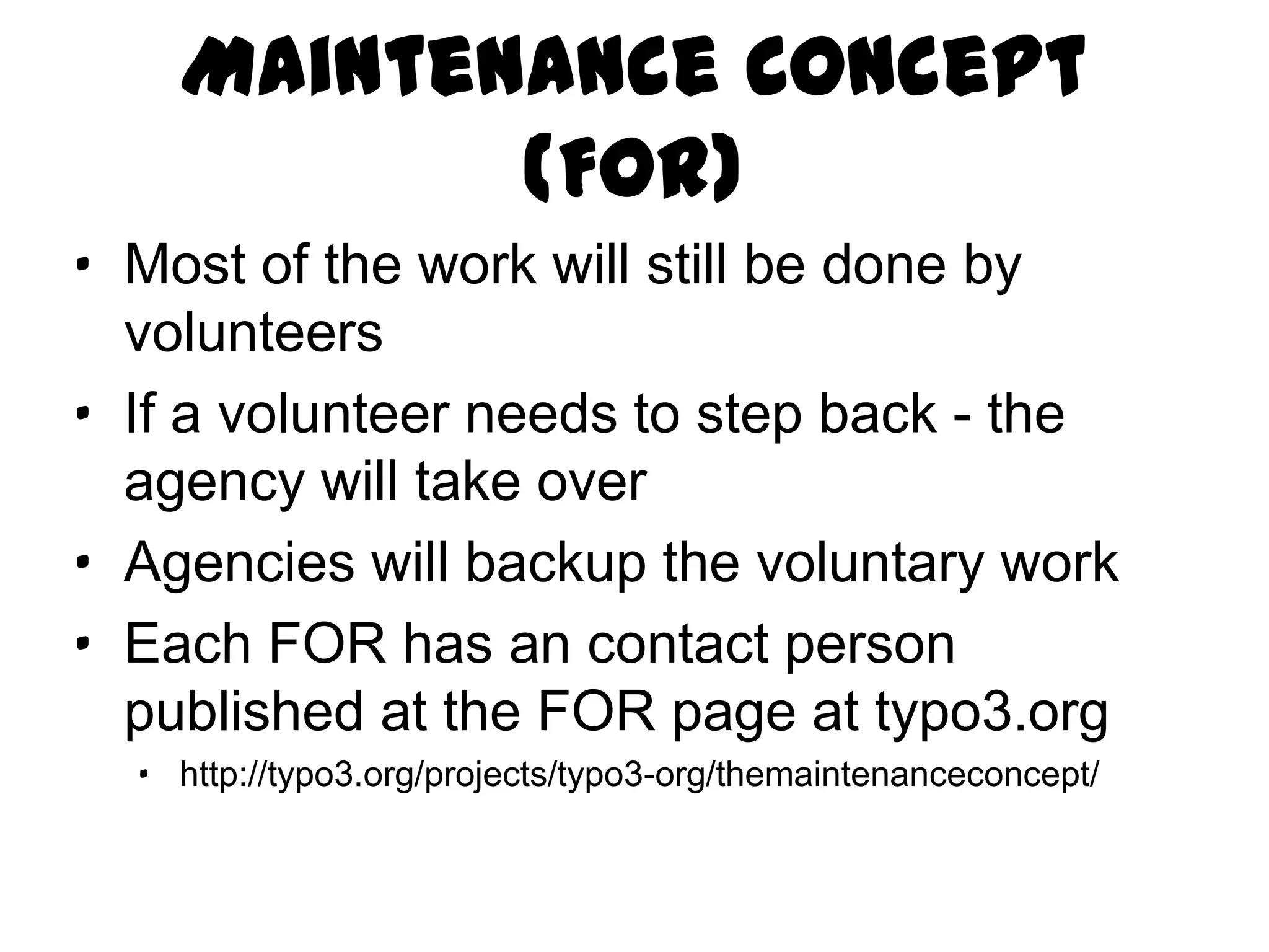 Maintenance Concept (FOR)
· Most of the work will still be done by
  volunteers
· If a volunteer needs to step back - the
  agency will take over
· Agencies will backup the voluntary work
· Each FOR has an contact person
  published at the FOR page at typo3.org
  · http://typo3.org/projects/typo3-org/themaintenanceconcept/
 