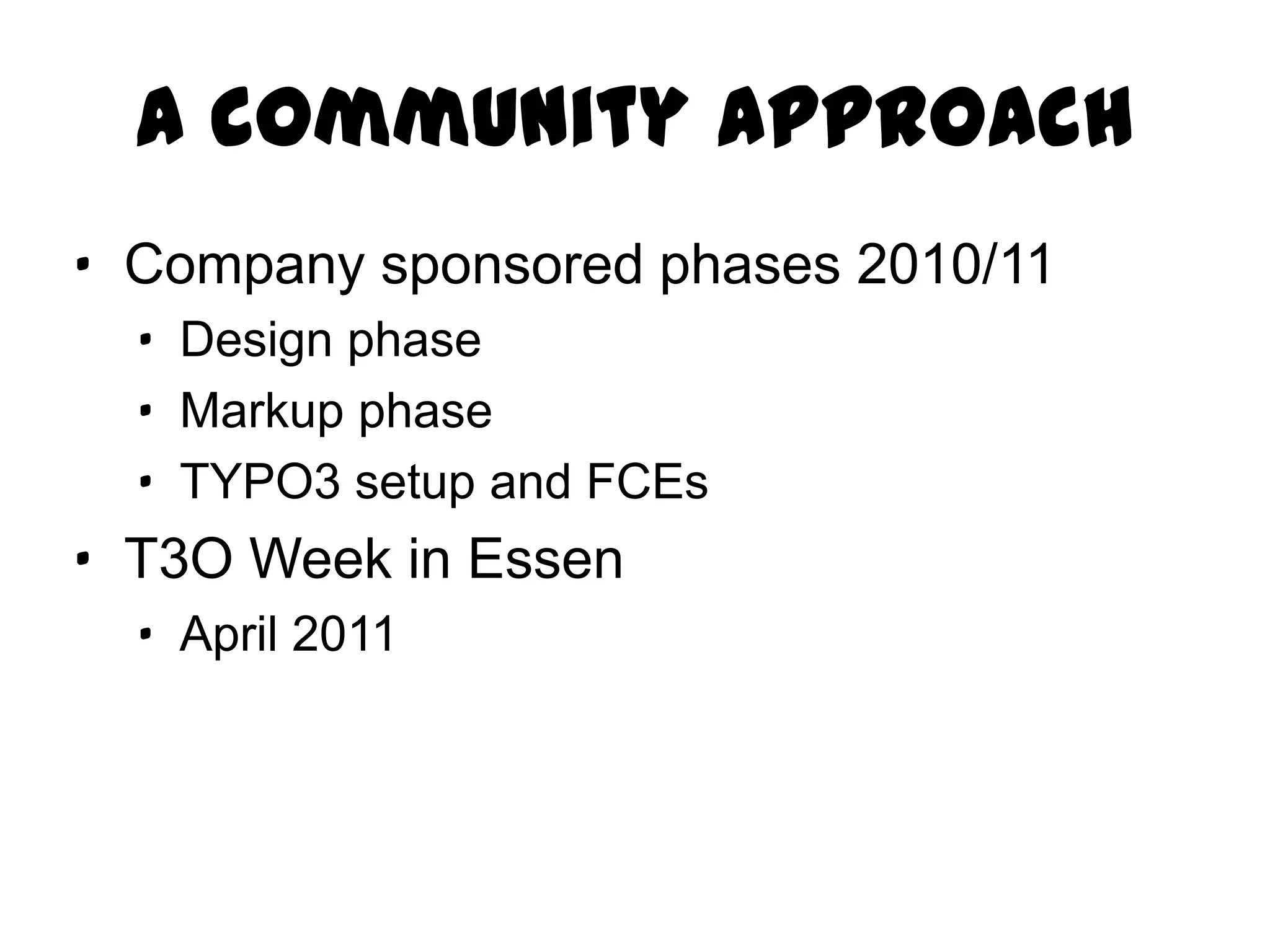 A community approach
· Company sponsored phases 2010/11
  · Design phase
  · Markup phase
  · TYPO3 setup and FCEs
· T3O Week in Essen
  · April 2011
 