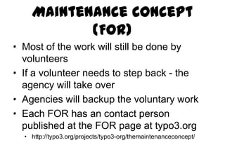 Maintenance Concept (FOR)
· Most of the work will still be done by
  volunteers
· If a volunteer needs to step back - the
  agency will take over
· Agencies will backup the voluntary work
· Each FOR has an contact person
  published at the FOR page at typo3.org
  · http://typo3.org/projects/typo3-org/themaintenanceconcept/
 