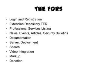 The FORs
·   Login and Registration
·   Extension Repository TER
·   Professional Services Listing
·   News, Events, Articles, Security Bulletins
·   Documentation
·   Server, Deployment
·   Search
·   Video Integration
·   Markup
·   Donation
 
