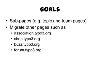 Goals
· Sub-pages (e.g. topic and team pages)
· Migrate other pages such as
  ·   association.typo3.org
  ·   shop.typo3.org
  ·   buzz.typo3.org
  ·   forum.typo3.org
 