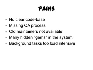 Pains
·   No clear code-base
·   Missing QA process
·   Old maintainers not available
·   Many hidden ''gems'' in the system
·   Background tasks too load intensive
 