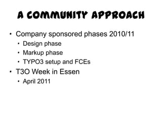 A community approach
· Company sponsored phases 2010/11
  · Design phase
  · Markup phase
  · TYPO3 setup and FCEs
· T3O Week in Essen
  · April 2011
 