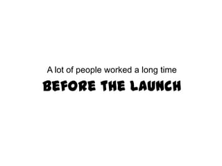 A lot of people worked a long time

   Before the Launch
 