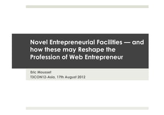 NOVEL ENTREPRENEURSHIP FACILITIES —
AND HOW THESE MAY RESHAPE THE
PROFESSION OF WEB ENTREPRENEUR

Eric Mousset
T3CON12-Asia, 17th August 2012
 