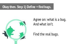 Agree on: what is a bug.
And what isn’t.
Find the real bugs.
Okay then. Step 1) Define + find bugs.
 