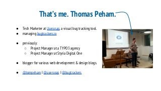 That’s me. Thomas Peham.
● Tech Marketer at Usersnap, a visual bug tracking tool.
● managing bugtrackers.io
● previously:
○ Project Manager at a TYPO3 agency
○ Project Manager at Styria Digital One
● blogger for various web development & design blogs.
● @tompeham I @usersnap I @bugtrackers
 