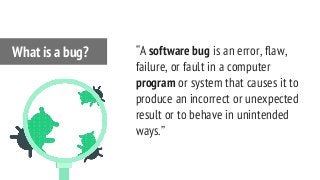 “A software bug is an error, flaw,
failure, or fault in a computer
program or system that causes it to
produce an incorrect or unexpected
result or to behave in unintended
ways.”
What is a bug?
 