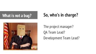 So, who’s in charge?
The project manager?
QA Team Lead?
Development Team Lead?
What is not a bug?
 