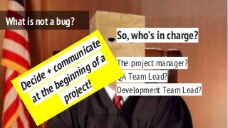 So, who’s in charge?
The project manager?
QA Team Lead?
Development Team Lead?
What is not a bug?
Decide + communicate
at the beginning of a
project!
 