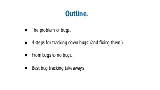 Outline.
● The problem of bugs.
● 4 steps for tracking down bugs. (and fixing them.)
● From bugs to no bugs.
● Best bug tracking takeaways
 