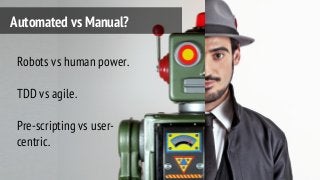 Automated vs Manual?
Robots vs human power.
TDD vs agile.
Pre-scripting vs user-
centric.
 