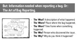 But: Information needed when reporting a bug. Or:
The Art of Bug Reporting.
- The What? A description of what happened.
- The Where? Place where the bug happened.
- The When? Time frame when something
happened.
- The Who? Person who discovered the issue.
- The Why? Why do you think it happened?
 