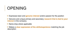 OPENING
 Expresses keen and genuine interest and/or passion for the position
 Genuine and unique primary and secondary research that is tied to your
interest in the company
 Name drop where applicable
 Makes a clear expression of the skills/experience matching the job
description
 