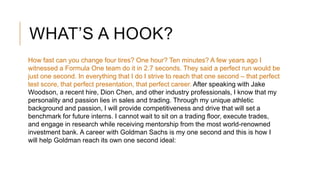 WHAT’S A HOOK?
How fast can you change four tires? One hour? Ten minutes? A few years ago I
witnessed a Formula One team do it in 2.7 seconds. They said a perfect run would be
just one second. In everything that I do I strive to reach that one second – that perfect
test score, that perfect presentation, that perfect career. After speaking with Jake
Woodson, a recent hire, Dion Chen, and other industry professionals, I know that my
personality and passion lies in sales and trading. Through my unique athletic
background and passion, I will provide competitiveness and drive that will set a
benchmark for future interns. I cannot wait to sit on a trading floor, execute trades,
and engage in research while receiving mentorship from the most world-renowned
investment bank. A career with Goldman Sachs is my one second and this is how I
will help Goldman reach its own one second ideal:
 