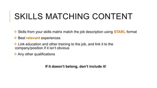 SKILLS MATCHING CONTENT
 Skills from your skills matrix match the job description using STARL format
 Best relevant experiences
 Link education and other training to the job, and link it to the
company/position if it isn’t obvious
 Any other qualifications
If it doesn’t belong, don’t include it!
 