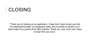 CLOSING
“Thank you for looking at my application. I hope that I have shown you that
my interpersonal skills, my leadership skills, and my ability to perform on a
team make me a perfect fit for ABC position. Thank you very much and I hope
to hear from you soon.”
 