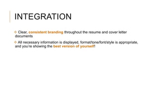INTEGRATION
 Clear, consistent branding throughout the resume and cover letter
documents
 All necessary information is displayed, format/tone/font/style is appropriate,
and you’re showing the best version of yourself!
 