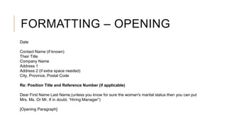 FORMATTING – OPENING
Date
Contact Name (if known)
Their Title
Company Name
Address 1
Address 2 (if extra space needed)
City, Province, Postal Code
Re: Position Title and Reference Number (if applicable)
Dear First Name Last Name,(unless you know for sure the woman's marital status then you can put
Mrs. Ms. Or Mr. If in doubt, “Hiring Manager”)
[Opening Paragraph]
 
