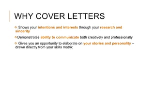 WHY COVER LETTERS
 Shows your intentions and interests through your research and
sincerity
Demonstrates ability to communicate both creatively and professionally
 Gives you an opportunity to elaborate on your stories and personality –
drawn directly from your skills matrix
 