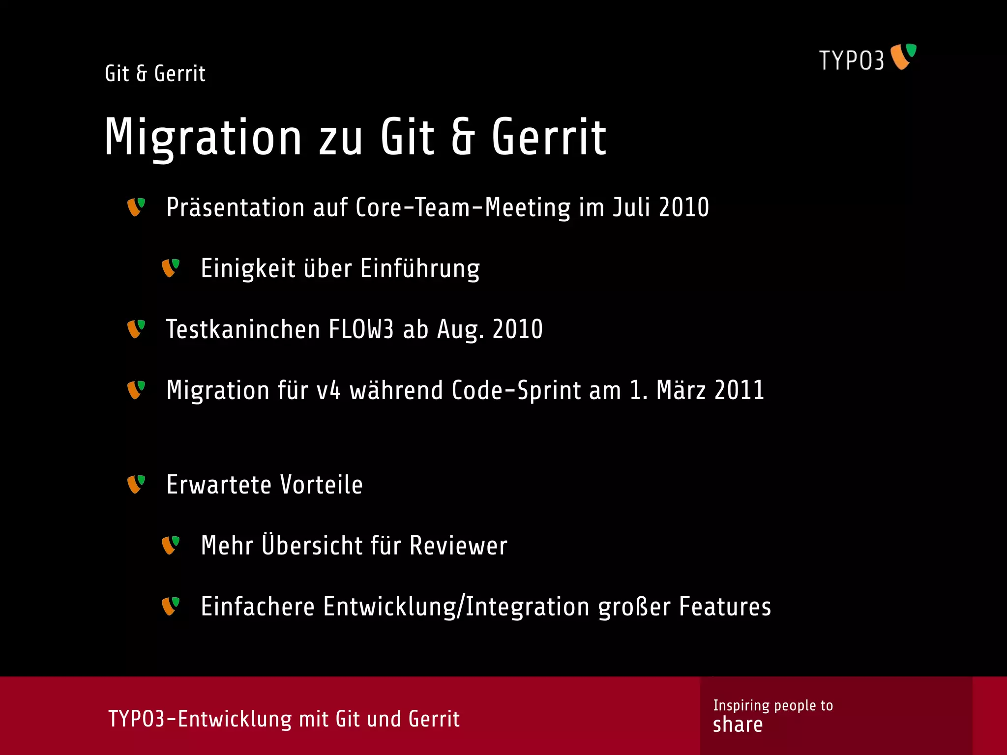 Git & Gerrit


Migration zu Git & Gerrit
       Präsentation auf Core-Team-Meeting im Juli 2010

           Einigkeit über Einführung

       Testkaninchen FLOW3 ab Aug. 2010

       Migration für v4 während Code-Sprint am 1. März 2011


       Erwartete Vorteile

           Mehr Übersicht für Reviewer

           Einfachere Entwicklung/Integration großer Features


                                                         Inspiring people to
TYPO3-Entwicklung mit Git und Gerrit                     share
 