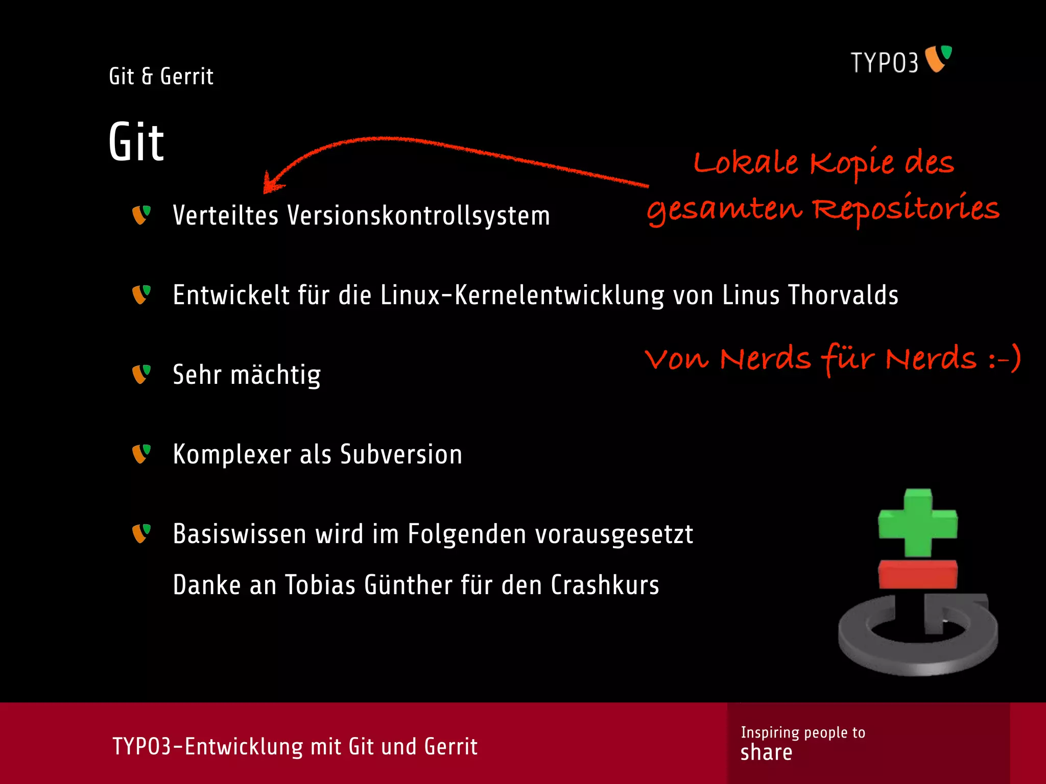 Git & Gerrit


Git                                               Lokale Kopie des
       Verteiltes Versionskontrollsystem       gesamten Repositories

       Entwickelt für die Linux-Kernelentwicklung von Linus Thorvalds

       Sehr mächtig
                                               Von Nerds für Nerds :-)

       Komplexer als Subversion

       Basiswissen wird im Folgenden vorausgesetzt
       Danke an Tobias Günther für den Crashkurs




                                                       Inspiring people to
TYPO3-Entwicklung mit Git und Gerrit                   share
 