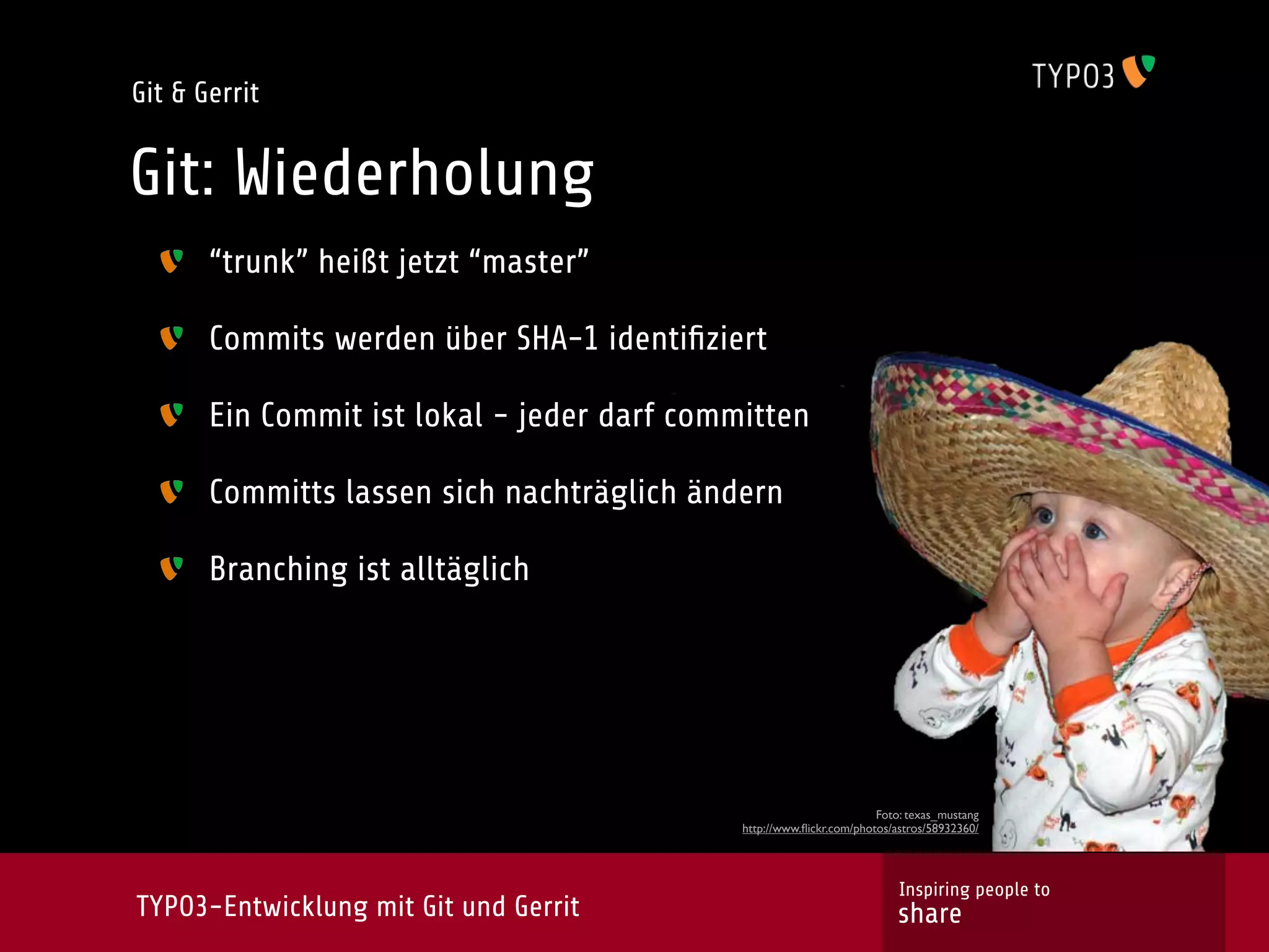 Git & Gerrit


Git: Wiederholung
       “trunk” heißt jetzt “master”

       Commits werden über SHA-1 identiﬁziert

       Ein Commit ist lokal - jeder darf committen

       Committs lassen sich nachträglich ändern

       Branching ist alltäglich




                                                                      Foto: texas_mustang
                                             http://www.ﬂickr.com/photos/astros/58932360/




                                                                          Inspiring people to
TYPO3-Entwicklung mit Git und Gerrit                                     share
 