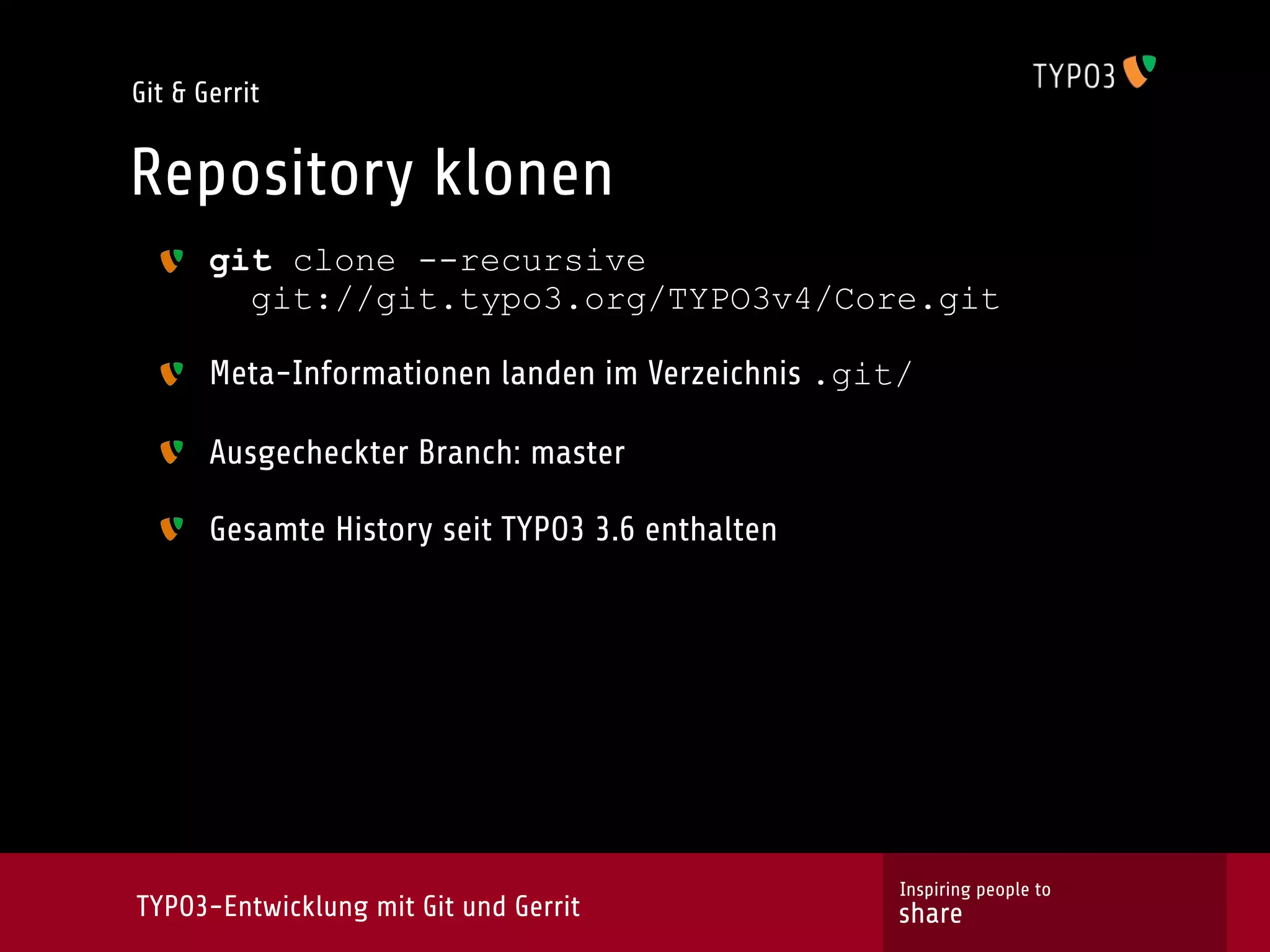 Git & Gerrit


Repository klonen
       git clone --recursive
         git://git.typo3.org/TYPO3v4/Core.git

       Meta-Informationen landen im Verzeichnis .git/

       Ausgecheckter Branch: master

       Gesamte History seit TYPO3 3.6 enthalten




                                                    Inspiring people to
TYPO3-Entwicklung mit Git und Gerrit               share
 
