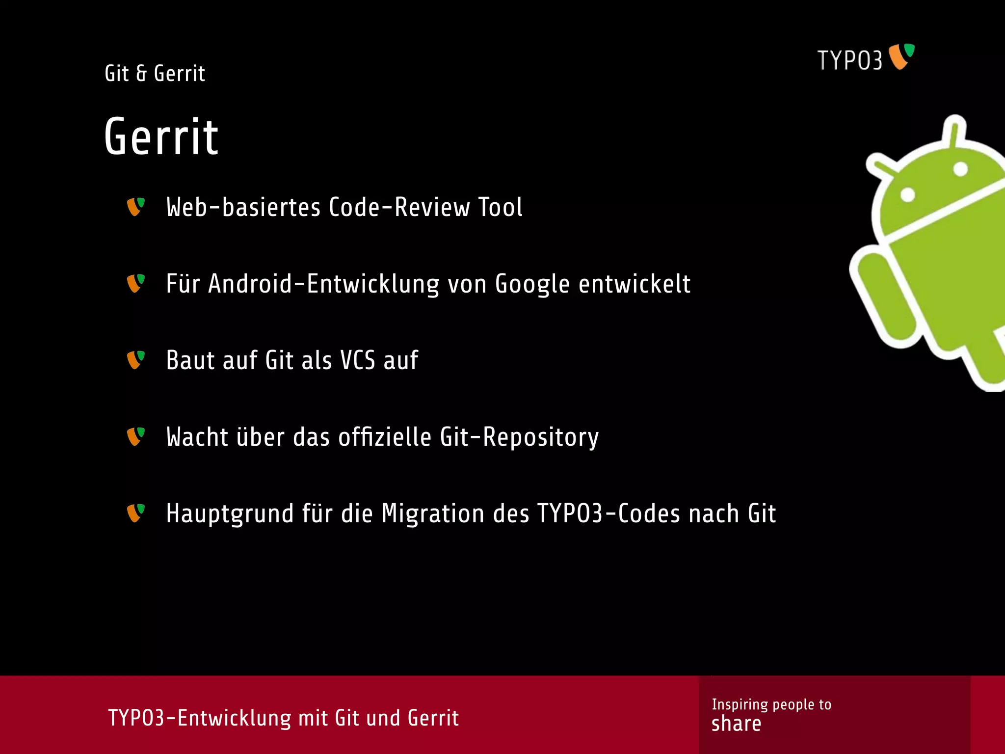 Git & Gerrit


Gerrit
       Web-basiertes Code-Review Tool

       Für Android-Entwicklung von Google entwickelt

       Baut auf Git als VCS auf

       Wacht über das ofﬁzielle Git-Repository

       Hauptgrund für die Migration des TYPO3-Codes nach Git




                                                       Inspiring people to
TYPO3-Entwicklung mit Git und Gerrit                   share
 