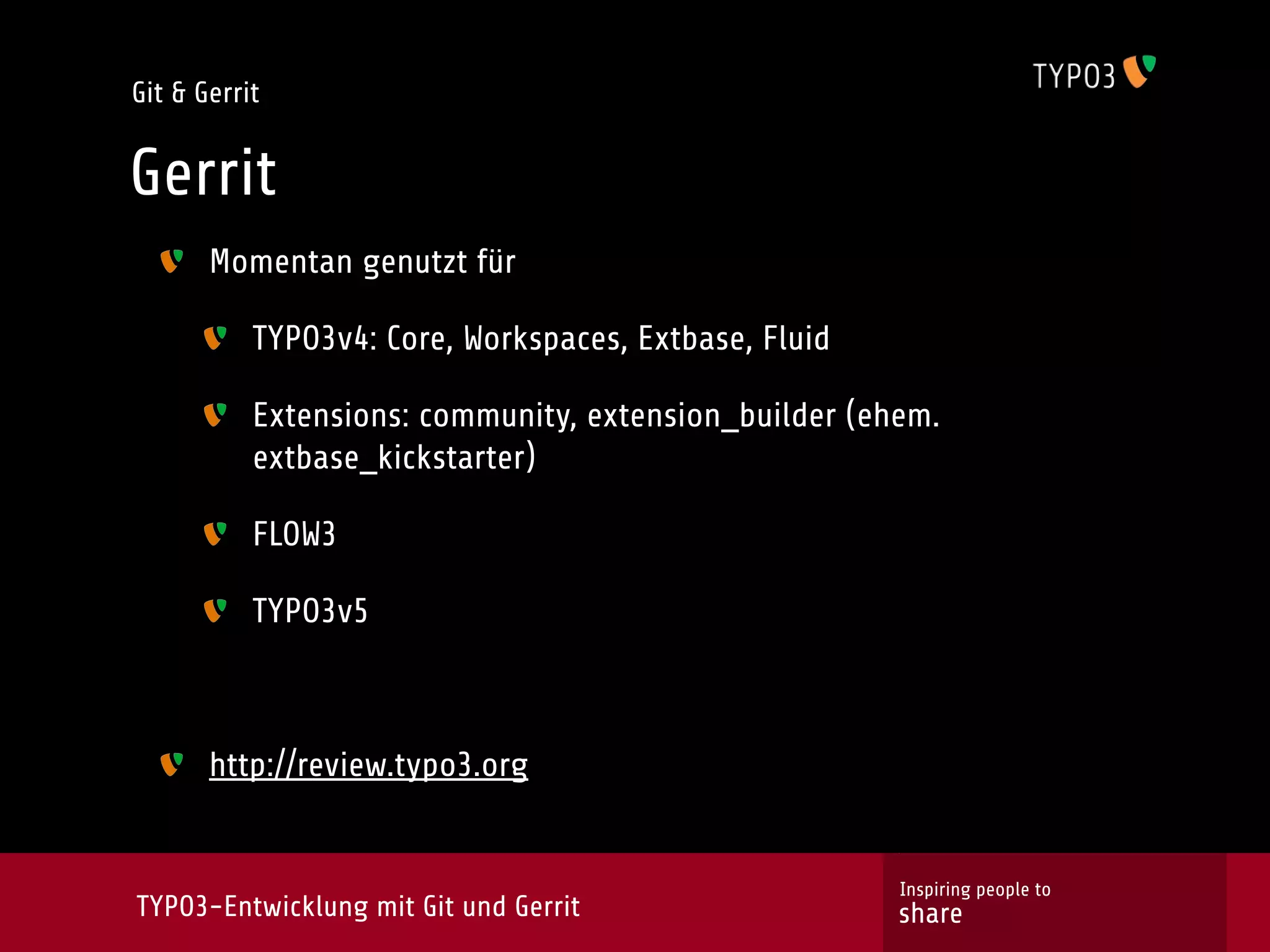 Git & Gerrit


Gerrit
       Momentan genutzt für

           TYPO3v4: Core, Workspaces, Extbase, Fluid

           Extensions: community, extension_builder (ehem.
           extbase_kickstarter)

           FLOW3

           TYPO3v5



       http://review.typo3.org


                                                       Inspiring people to
TYPO3-Entwicklung mit Git und Gerrit                   share
 