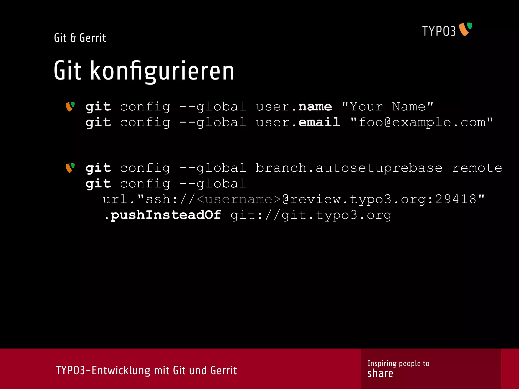 Git & Gerrit


Git konﬁgurieren
       git config --global user.name "Your Name"
       git config --global user.email "foo@example.com"


       git config --global branch.autosetuprebase remote
       git config --global
         url."ssh://<username>@review.typo3.org:29418"
         .pushInsteadOf git://git.typo3.org




                                        Inspiring people to
TYPO3-Entwicklung mit Git und Gerrit    share
 