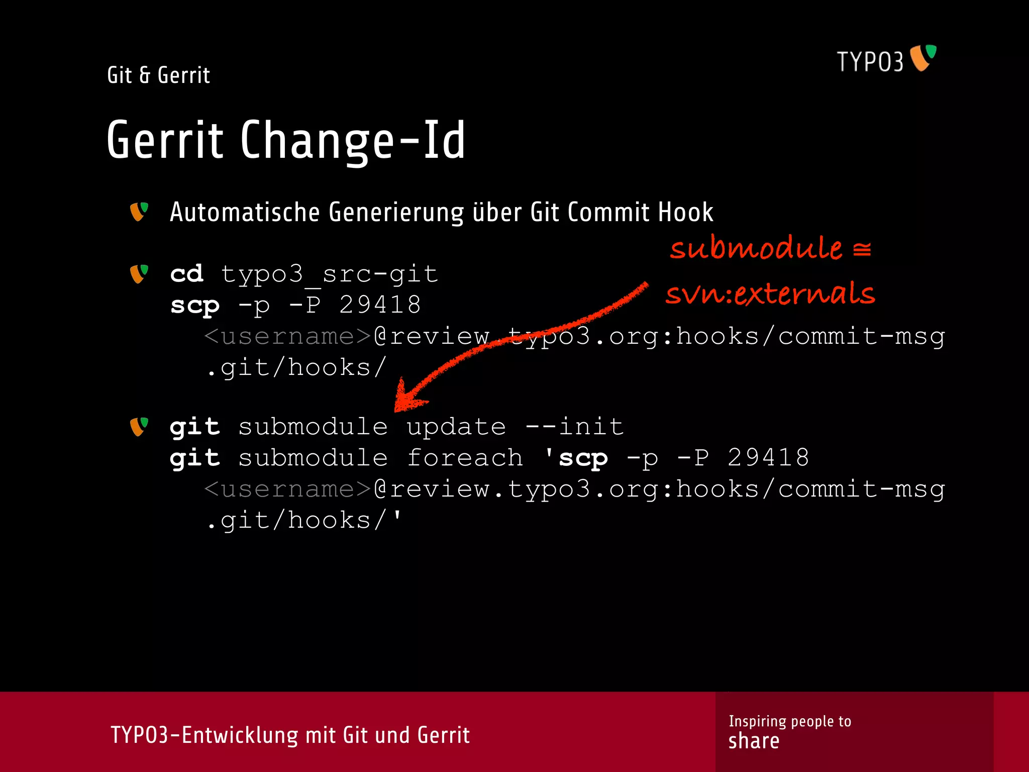 Git & Gerrit


Gerrit Change-Id
       Automatische Generierung über Git Commit Hook
                                               submodule ≅
       cd typo3_src-git
       scp -p -P 29418                         svn:externals
         <username>@review.typo3.org:hooks/commit-msg
         .git/hooks/

       git submodule update --init
       git submodule foreach 'scp -p -P 29418
         <username>@review.typo3.org:hooks/commit-msg
         .git/hooks/'




                                                       Inspiring people to
TYPO3-Entwicklung mit Git und Gerrit                   share
 