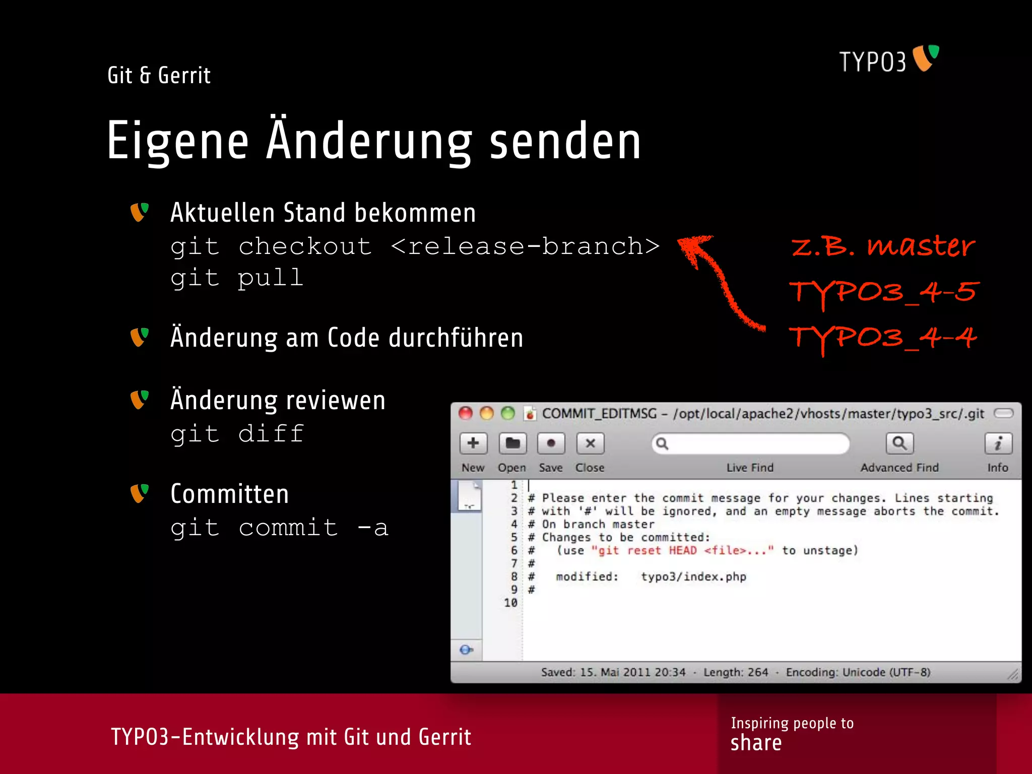 Git & Gerrit


Eigene Änderung senden
       Aktuellen Stand bekommen
       git checkout <release-branch>           z.B. master
       git pull
                                               TYPO3_4-5
       Änderung am Code durchführen            TYPO3_4-4
       Änderung reviewen
       git diff

       Committen
       git commit -a




                                       Inspiring people to
TYPO3-Entwicklung mit Git und Gerrit   share
 