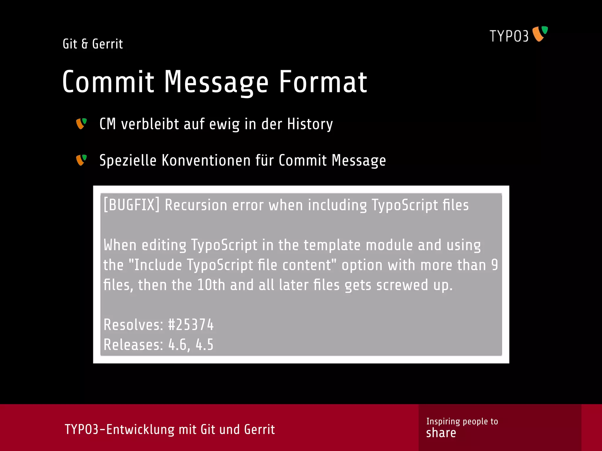 Git & Gerrit


Commit Message Format
       CM verbleibt auf ewig in der History

       Spezielle Konventionen für Commit Message

        [BUGFIX] Recursion error when including TypoScript ﬁles
                                       Text
        When editing TypoScript in the template module and using
        the "Include TypoScript ﬁle content" option with more than 9
        ﬁles, then the 10th and all later ﬁles gets screwed up.

        Resolves: #25374
        Releases: 4.6, 4.5



                                                         Inspiring people to
TYPO3-Entwicklung mit Git und Gerrit                    share
 