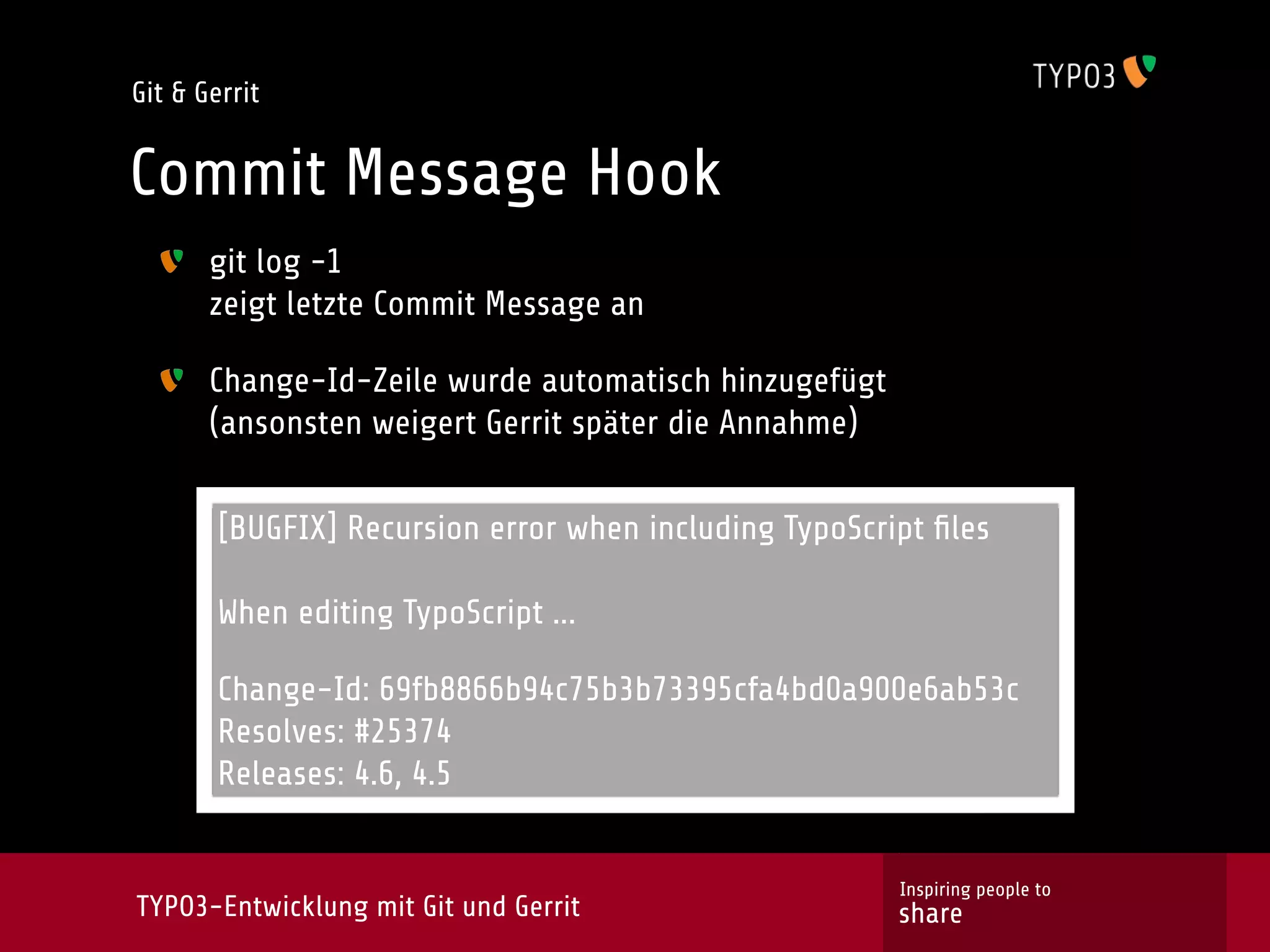 Git & Gerrit


Commit Message Hook
       git log -1
       zeigt letzte Commit Message an

       Change-Id-Zeile wurde automatisch hinzugefügt
       (ansonsten weigert Gerrit später die Annahme)


        [BUGFIX] Recursion error when including TypoScript ﬁles

        When editing TypoScript ...

        Change-Id: 69fb8866b94c75b3b73395cfa4bd0a900e6ab53c
        Resolves: #25374
        Releases: 4.6, 4.5


                                                        Inspiring people to
TYPO3-Entwicklung mit Git und Gerrit                    share
 