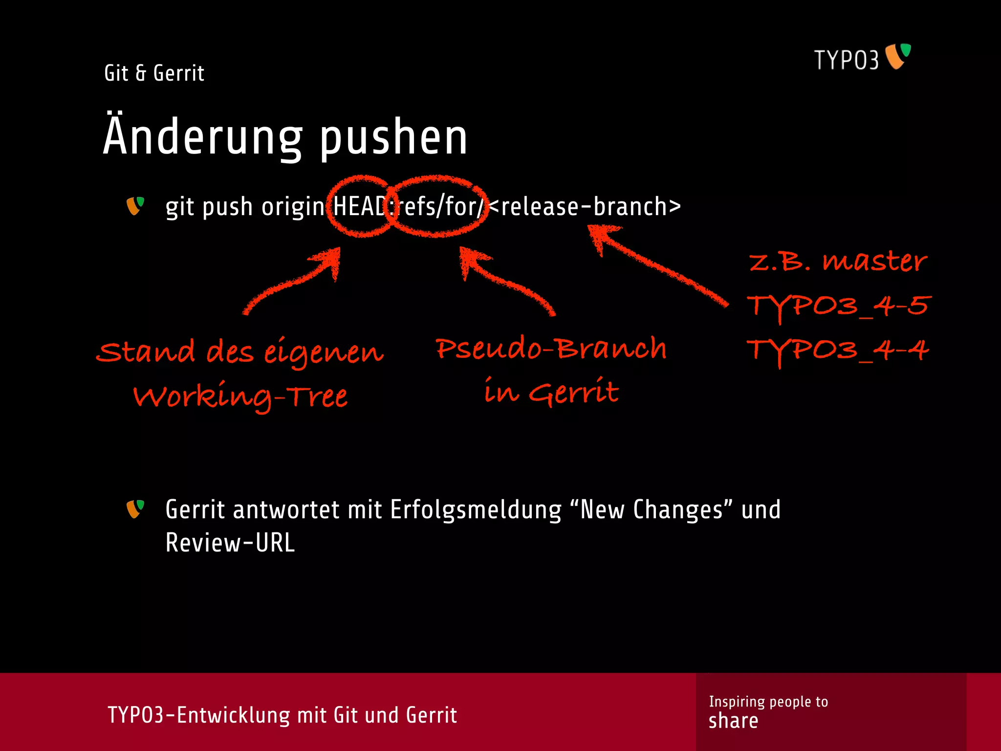 Git & Gerrit


Änderung pushen
       git push origin HEAD:refs/for/<release-branch>

                                                             z.B. master
                                                             TYPO3_4-5
Stand des eigenen                Pseudo-Branch               TYPO3_4-4
  Working-Tree                      in Gerrit


       Gerrit antwortet mit Erfolgsmeldung “New Changes” und
       Review-URL




                                                        Inspiring people to
TYPO3-Entwicklung mit Git und Gerrit                    share
 