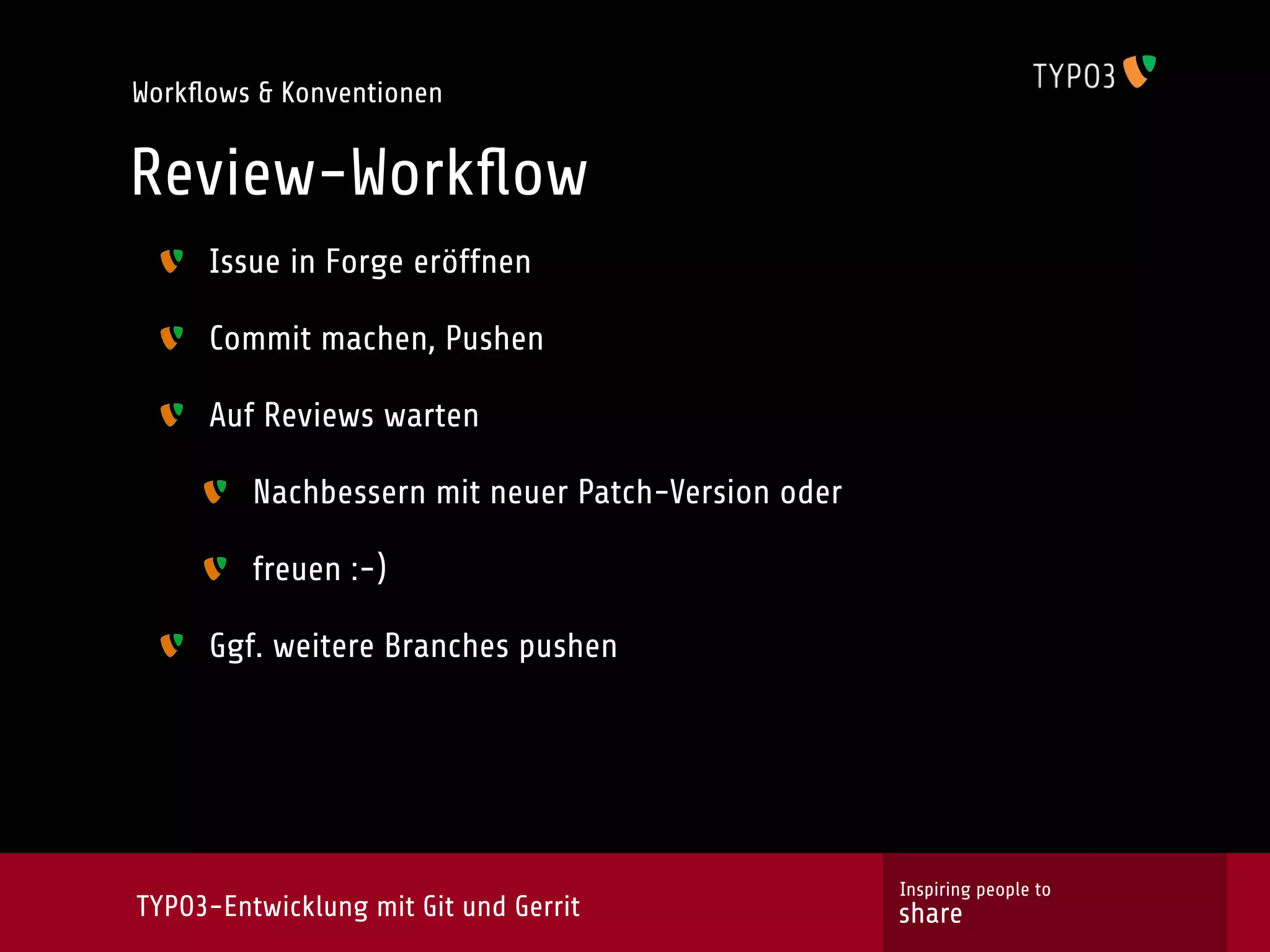 Workﬂows & Konventionen


Review-Workﬂow
     Issue in Forge eröffnen

     Commit machen, Pushen

     Auf Reviews warten

         Nachbessern mit neuer Patch-Version oder

         freuen :-)

     Ggf. weitere Branches pushen




                                                    Inspiring people to
TYPO3-Entwicklung mit Git und Gerrit                share
 