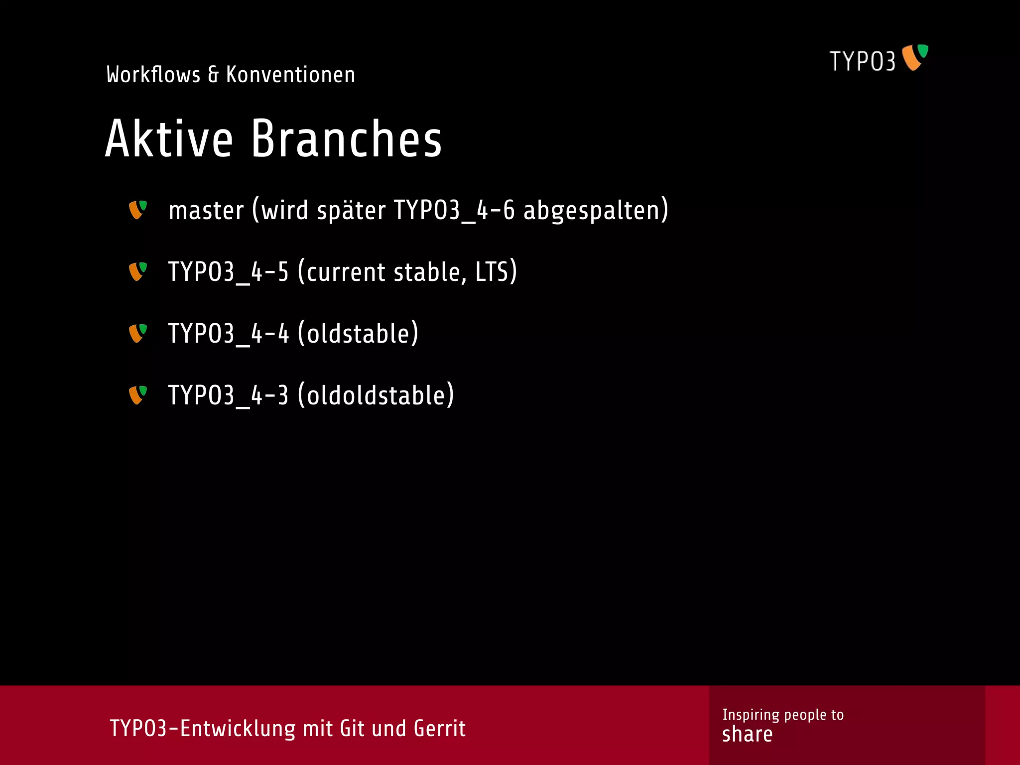 Workﬂows & Konventionen


Aktive Branches
     master (wird später TYPO3_4-6 abgespalten)

     TYPO3_4-5 (current stable, LTS)

     TYPO3_4-4 (oldstable)

     TYPO3_4-3 (oldoldstable)




                                                  Inspiring people to
TYPO3-Entwicklung mit Git und Gerrit              share
 